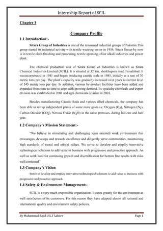 Internship Report of SCIL
By Muhammad Sajid U.E.T Lahore Page 1
Chapter 1
Company Profile
1.1 Introduction:-
Sitara Group of Industries is one of the renowned industrial groups of Pakistan.This
group started its industrial activity with textile weaving sector in 1956. Sitara Group by now
is in textile cloth finishing and processing, textile spinning, chlor alkali industries and power
plant.
The chemical production unit of Sitara Group of Industries is known as Sitara
Chemical Industries Limited (SCIL). It is situated at 32 km, sheikhupura road, Faisalabad. It
wasincorporated in 1981 and began producing caustic soda in 1985, initially at a rate of 30
metric tons per day. The plant’s capacity was gradually increased over years to current level
of 545 metric tons per day. In addition, various by-product facilities have been added and
expanded from time to time to cope with growing demand. Its specialty chemicals and export
division was established in 2001 and agri chemicals division in 2003.
Besides manufacturing Caustic Soda and various allied chemicals, the company has
been able to set up independent plants of some more gases i.e. Oxygen (O2), Nitrogen (N2),
Carbon Dioxide (CO2), Nitrous Oxide (N2O) in the same premises, during last one and half
year.
1.2 Company’s Mission Statement:-
“We believe in stimulating and challenging team oriented work environment that
encourages, develops and rewards excellence and diligently serve communities, maintaining
high standards of moral and ethical values. We strive to develop and employ innovative
technological solutions to add value to business with progressive and proactive approach. As
well as work hard for continuing growth and diversification for bottom line results with risks
well contained”
1.3 Company’s Vision
Strive to develop and employ innovative technological solutions to add value to business with
progressive and proactive approach.
1.4 Safety & Environment Management:-
SCIL is a very much responsible organization. It cares greatly for the environment as
well satisfaction of its customers. For this reason they have adapted almost all national and
international quality and environment safety policies.
 