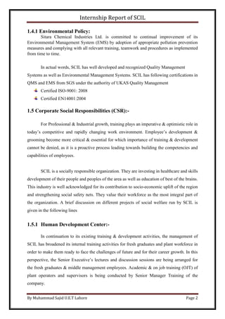 Internship Report of SCIL
By Muhammad Sajid U.E.T Lahore Page 2
1.4.1 Environmental Policy:
Sitara Chemical Industries Ltd. is committed to continual improvement of its
Environmental Management System (EMS) by adoption of appropriate pollution prevention
measures and complying with all relevant training, teamwork and procedures as implemented
from time to time.
In actual words, SCIL has well developed and recognized Quality Management
Systems as well as Environmental Management Systems. SCIL has following certifications in
QMS and EMS from SGS under the authority of UKAS Quality Management
Certified ISO-9001: 2008
Certified EN14001:2004
1.5 Corporate Social Responsibilities (CSR):-
For Professional & Industrial growth, training plays an imperative & optimistic role in
today’s competitive and rapidly changing work environment. Employee’s development &
grooming become more critical & essential for which importance of training & development
cannot be denied, as it is a proactive process leading towards building the competencies and
capabilities of employees.
SCIL is a socially responsible organization. They are investing in healthcare and skills
development of their people and peoples of the area as well as education of best of the brains.
This industry is well acknowledged for its contribution to socio-economic uplift of the region
and strengthening social safety nets. They value their workforce as the most integral part of
the organization. A brief discussion on different projects of social welfare run by SCIL is
given in the following lines
1.5.1 Human Development Center:-
In continuation to its existing training & development activities, the management of
SCIL has broadened its internal training activities for fresh graduates and plant workforce in
order to make them ready to face the challenges of future and for their career growth. In this
perspective, the Senior Executive’s lectures and discussion sessions are being arranged for
the fresh graduates & middle management employees. Academic & on job training (OJT) of
plant operators and supervisors is being conducted by Senior Manager Training of the
company.
 