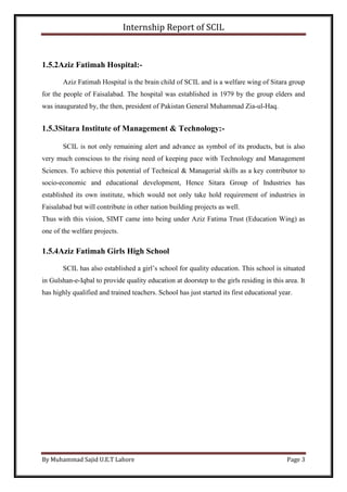 Internship Report of SCIL
By Muhammad Sajid U.E.T Lahore Page 3
1.5.2Aziz Fatimah Hospital:-
Aziz Fatimah Hospital is the brain child of SCIL and is a welfare wing of Sitara group
for the people of Faisalabad. The hospital was established in 1979 by the group elders and
was inaugurated by, the then, president of Pakistan General Muhammad Zia-ul-Haq.
1.5.3Sitara Institute of Management & Technology:-
SCIL is not only remaining alert and advance as symbol of its products, but is also
very much conscious to the rising need of keeping pace with Technology and Management
Sciences. To achieve this potential of Technical & Managerial skills as a key contributor to
socio-economic and educational development, Hence Sitara Group of Industries has
established its own institute, which would not only take hold requirement of industries in
Faisalabad but will contribute in other nation building projects as well.
Thus with this vision, SIMT came into being under Aziz Fatima Trust (Education Wing) as
one of the welfare projects.
1.5.4Aziz Fatimah Girls High School
SCIL has also established a girl’s school for quality education. This school is situated
in Gulshan-e-Iqbal to provide quality education at doorstep to the girls residing in this area. It
has highly qualified and trained teachers. School has just started its first educational year.
 