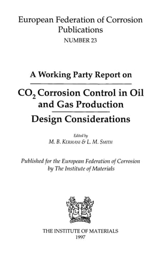 European Federation of Corrosion
Publications
NUMBER 23
A Working Party Report on
CO2 Corrosion Control in Oil
and Gas Production
Design Considerations
Editedby
M. B. KERMANI& L. M. SMITH
Published for the European Federation of Corrosion
by The Institute of Materials
THE INSTITUTE OF MATERIALS
1997
 