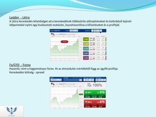 Ladder - Létra
A Létra kereskedés lehetőséget ad a kereskedőnek többszörös előrejelzéseket és különböző lejárati
időpontokat nyitni egy kiválasztott eszközön, összehasonlítva a kifizetéseket és a profitját.
Fx/CFD - Forex
Hasonló, mint a hagyományos forex. Itt az elmozdulás mértékétől függ az ügyfél profitja.
Kereskedési költség - spread
 