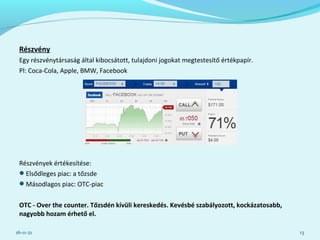 Részvény
Egy részvénytársaság által kibocsátott, tulajdoni jogokat megtestesítő értékpapír.
Pl: Coca-Cola, Apple, BMW, Facebook
Részvények értékesítése:
Elsődleges piac: a tőzsde
Másodlagos piac: OTC-piac
OTC - Over the counter. Tőzsdén kívüli kereskedés. Kevésbé szabályozott, kockázatosabb,
nagyobb hozam érhető el.
16-11-21 13
 