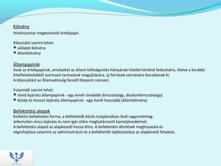 Kötvény
Hitelviszonyt megtestesítő értékpapír.
Kibocsátó szerint lehet:
vállalati kötvény
államkötvény
Állampapírok
Azok az értékpapírok, amelyeket az állami költségvetés hiányának hitellel történő fedezésére, illetve a korábbi
hitelfelvételekből származó tartozások megújítására, új források szerzésére bocsátanak ki.
A kibocsátást az Államadósság Kezelő Központ szervezi.
Futamidő szerint lehet:
rövid lejáratú állampapírok - egy évnél rövidebb (kincstárjegy, diszkontkincstárjegy)
közép és hosszú lejáratú állampapírok - egy évnél hosszabb (államkötvény)
Befektetési alapok
Kollektív befektetési forma, a befektetők közös tulajdonában lévő vagyontömeg.
Jellemzően nincs lejárata és nem ígér előre meghatározott kamatjövedelmet.
A befektetési alapot az alapkezelő hozza létre. A befektetési döntések meghozatala és
végrehajtása valamint az adminisztráció és a befektetők tájékoztatása az alapkezelő feladata.
 