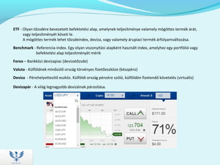 ETF - Olyan tőzsdére bevezetett befektetési alap, amelynek teljesítménye valamely mögöttes termék árát,
vagy teljesítményét követi le.
A mögöttes termék lehet tőzsdeindex, deviza, vagy valamely árupiaci termék árfolyamváltozása.
Benchmark - Referencia-index. Egy olyan viszonyítási alapként használt index, amelyhez egy portfólió vagy
befektetési alap teljesítményét mérik
Forex – Bankközi devizapiac (devizatőzsde)
Valuta - Külföldnek minősülő ország törvényes fizetőeszköze (készpénz)
Deviza - Pénzhelyettesítő eszköz. Külföldi ország pénzére szóló, külföldön fizetendő követelés (virtuális)
Devizapár - A világ legnagyobb devizáinak párosítása.
 