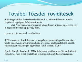 További Tőzsdei rövidítések
PIP- Leginkább a devizakereskedésben használatos kifejezés, amely a
legkisebb egységnyi árfolyamváltozást
jelzi. A devizapárok árfolyamát klasszikusan 4 tizedesig jegyzik, így
a negyedik tizedes a pip, vagy pont.
0,0001 = 1 pip eur/usd az általános
CFD - (contract for difference) lényegében egy megállapodás a vevő és
eladó között, ami arra irányul, hogy a vételi és eladási árfolyam közötti
különbséget elszámolják egymással. Ezt használja a CBF
Apple, Google, Facebook, BMW árfolyamát majdnem 100%-ban leköveti,
tulajdonos nem lehet, osztalékra sem jogosult, csak haszonszerzésre.
16-11-21 17
 
