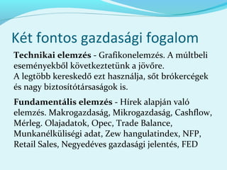 Két fontos gazdasági fogalom
Technikai elemzés - Grafikonelemzés. A múltbeli
eseményekből következtetünk a jövőre.
A legtöbb kereskedő ezt használja, sőt brókercégek
és nagy biztosítótársaságok is.
Fundamentális elemzés - Hírek alapján való
elemzés. Makrogazdaság, Mikrogazdaság, Cashflow,
Mérleg. Olajadatok, Opec, Trade Balance,
Munkanélküliségi adat, Zew hangulatindex, NFP,
Retail Sales, Negyedéves gazdasági jelentés, FED
 