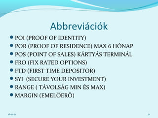 Abbreviációk
POI (PROOF OF IDENTITY)
POR (PROOF OF RESIDENCE) MAX 6 HÓNAP
POS (POINT OF SALES) KÁRTYÁS TERMINÁL
FRO (FIX RATED OPTIONS)
FTD (FIRST TIME DEPOSITOR)
SYI (SECURE YOUR INVESTMENT)
RANGE ( TÁVOLSÁG MIN ÉS MAX)
MARGIN (EMELŐERŐ)
16-11-21 21
 