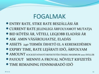 FOGALMAK
ENTRY RATE, STIKE RATE BESZÁLLÁSI ÁR
CURRENT RATE JELENLEGI ÁRFOLYAMOT MUTATJA
BID KÖTÉSI ÁR, VÉTELI, LEGJOBB ELADÁSI ÁR
ASK AMIN VÁSÁROLHATSZ, ELADÁS
ASSETS 240 TERMÉK ÉRHETŐ EL A KERESKEDÉSBEN
EXPIRY TIME, RATE LEJÁRATI IDŐ, ÁRFOLYAM
AMOUNT KOCKÁZTATHATÓ BEFEKTETÉSI ÖSSZEG MAXIMUM 1000 DOLLÁR
PAYOUT MENNYI A FROVAL NÖVELT KIFIZETÉS
TIME REMAINING FENNMARADÓ IDŐ
16-11-21 23
 