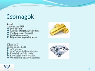 Csomagok
Gold
3.000-10.000 EUR
 20% bónusz
 Az előző szolgáltatások plusz:
 Trading-coach (oktató)
 Stratégiák oktatása
 Folyamatos kapcsolattartás
Diamond
10.000-20.000 EUR
 30% bónusz
 Az előző szolgáltatások plusz:
 Kiemelt kapcsolattartás
 Kereskedés monitorizálás
 Webinárium élő kereskedéssel
26
 