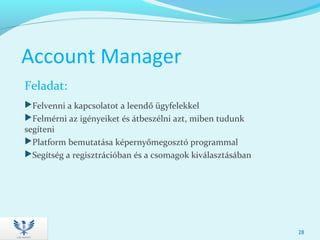 Account Manager
Feladat:
Felvenni a kapcsolatot a leendő ügyfelekkel
Felmérni az igényeiket és átbeszélni azt, miben tudunk
segíteni
Platform bemutatása képernyőmegosztó programmal
Segítség a regisztrációban és a csomagok kiválasztásában
28
 