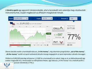 A bináris opció egy egyszerű iránykereskedés, ahol a kereskedő nem vásárolja meg a kiválasztott
instrumentumot, csupán megbecsüli az árfolyam mozgásának irányát.
Sikeres becslés esetén a kereskedő státusza „in the money”, míg sikertelen prognóziskor „out of the money”.
„At the money” esetén az opció nyitásánál aktuális összeg megegyezik az opció lejáratakor aktuális összeggel.
Például az EUR/USD jelenlegi árfolyama 1,11587 és a kereskedő arra voksol, hogy az ár az elkövetkezendő egy
órában magasabb lesz. Amennyiben az előrejelzése helyes, úgy státusza „in the money” és a realizált profit a
megnyitott pozíció méretének a 77%-a.
 