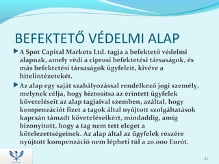 BEFEKTETŐ VÉDELMI ALAP
A Spot Capital Markets Ltd. tagja a befektető védelmi
alapnak, amely védi a ciprusi befektetési társaságok, és
más befektetési társaságok ügyfeleit, kivéve a
hitelintézetekét.
Az alap egy saját szabályozással rendelkező jogi személy,
melynek célja, hogy biztosítsa az érintett ügyfelek
követeléseit az alap tagjaival szemben, azáltal, hogy
kompenzációt fizet a tagok által nyújtott szolgáltatások
kapcsán támadt követeléseikért, mindaddig, amíg
bizonyított, hogy a tag nem tett eleget a
kötelezettségeinek. Az alap által az ügyfelek részére
nyújtott kompenzáció nem lépheti túl a 20.000 Eurót.
31
 