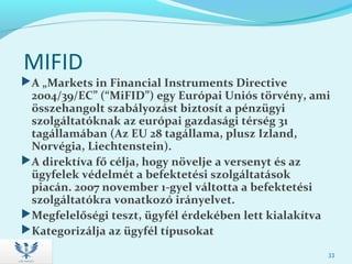 MIFID
A „Markets in Financial Instruments Directive
2004/39/EC” (“MiFID”) egy Európai Uniós törvény, ami
összehangolt szabályozást biztosít a pénzügyi
szolgáltatóknak az európai gazdasági térség 31
tagállamában (Az EU 28 tagállama, plusz Izland,
Norvégia, Liechtenstein).
A direktíva fő célja, hogy növelje a versenyt és az
ügyfelek védelmét a befektetési szolgáltatások
piacán. 2007 november 1-gyel váltotta a befektetési
szolgáltatókra vonatkozó irányelvet.
Megfelelőségi teszt, ügyfél érdekében lett kialakítva
Kategorizálja az ügyfél típusokat
33
 