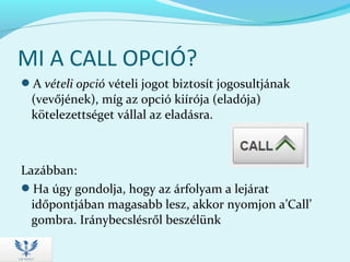 MI A CALL OPCIÓ?
A vételi opció vételi jogot biztosít jogosultjának
(vevőjének), míg az opció kiírója (eladója)
kötelezettséget vállal az eladásra.
Lazábban:
Ha úgy gondolja, hogy az árfolyam a lejárat
időpontjában magasabb lesz, akkor nyomjon a’Call’
gombra. Iránybecslésről beszélünk
 