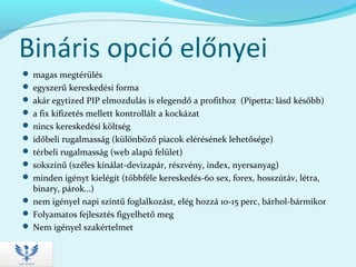 Bináris opció előnyei
 magas megtérülés
 egyszerű kereskedési forma
 akár egytized PIP elmozdulás is elegendő a profithoz (Pipetta: lásd később)
 a fix kifizetés mellett kontrollált a kockázat
 nincs kereskedési költség
 időbeli rugalmasság (különböző piacok elérésének lehetősége)
 térbeli rugalmasság (web alapú felület)
 sokszínű (széles kínálat-devizapár, részvény, index, nyersanyag)
 minden igényt kielégít (többféle kereskedés-60 sex, forex, hosszútáv, létra,
binary, párok…)
 nem igényel napi szintű foglalkozást, elég hozzá 10-15 perc, bárhol-bármikor
 Folyamatos fejlesztés figyelhető meg
 Nem igényel szakértelmet
 