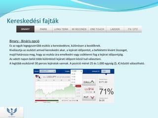 Kereskedési fajták
Binary - Bináris opció
Ez az egyik legegyszerűbb eszköz a kereskedésre, különösen a kezdőknek.
Kiválasztja az eszközt amivel kereskedni akar, a lejárati időpontot, a befektetni kívánt összeget,
majd határozza meg, hogy az eszköz ára emelkedni vagy csökkenni fog a lejárat időpontjáig.
Az adott napon belül több különböző lejárati időpont közül tud választani.
A legtöbb eszköznél 30 perces lejáratok vannak. A pozíció méret 25 és 1.000 egység ($, €) között választható.
 
