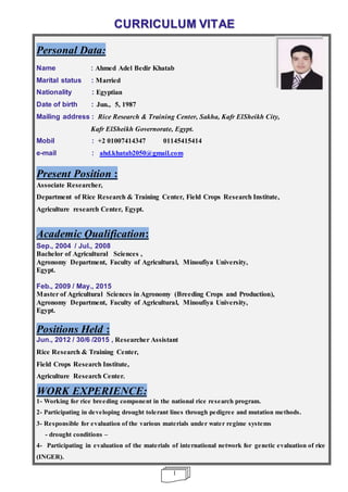 1
CURRICULUM VITAE
Personal Data:
Name : Ahmed Adel Bedir Khatab
Marital status : Married
Nationality : Egyptian
Date of birth : Jun., 5, 1987
Mailing address : Rice Research & Training Center, Sakha, Kafr ElSheikh City,
Kafr ElSheikh Governorate, Egypt.
Mobil : +2 01007414347 01145415414
e-mail : ahd.khatab2050@gmail.com
Present Position :
Associate Researcher,
Department of Rice Research & Training Center, Field Crops Research Institute,
Agriculture research Center, Egypt.
Academic Qualification:
Sep., 2004 / Jul., 2008
Bachelor of Agricultural Sciences ,
Agronomy Department, Faculty of Agricultural, Minoufiya University,
Egypt.
Feb., 2009 / May., 2015
Master of Agricultural Sciences in Agronomy (Breeding Crops and Production),
Agronomy Department, Faculty of Agricultural, Minoufiya University,
Egypt.
Positions Held :
Jun., 2012 / 30/6 /2015 , Researcher Assistant
Rice Research & Training Center,
Field Crops Research Institute,
Agriculture Research Center.
WORK EXPERIENCE:
1- Working for rice breeding component in the national rice research program.
2- Participating in developing drought tolerant lines through pedigree and mutation methods.
3- Responsible for evaluation of the various materials under water regime systems
- drought conditions –
4- Participating in evaluation of the materials of international network for genetic evaluation of rice
(INGER).
 