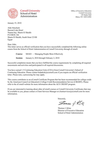Office of Executive Education
Cornell University
149 Statler Hall
Ithaca, NY 14853-6902
January 15, 2010
Aldo Stinchetti
Iberotel Lido Hotel
Naama bay, Sharm El Sheikh
P.O BOX 146
Sharm El Sheikh, South Sinai 22100
Egypt
Dear Aldo,
This letter serves as official verification that you have successfully completed the following online
course from the School of Hotel Administration at Cornell University through eCornell:
Course: SHA01 — Managing People More Effectively
Session: January 6, 2010 through February 2, 2010
Successful completion means that you have fulfilled the course requirements by completing all required
assessments and activities and participated in all required discussions.
You have earned 1.5 Continuing Education Units (CEUs) from Cornell University's School of
Continuing Education. Please contact helpdesk@ecornell.com if you require an official verification
letter. Please note, a processing fee may apply.
This course contributes to an eCornell Certificate Program that has been recommended for college credit
by the American Council on Education's College Credit Recommendation Service (CREDIT). Please
refer to the eCornell website for more information about the ACE CREDIT program.
If you are interested in learning about other eCornell courses or Cornell University Certificates that may
be available to you, please contact a Client Services Manager at clientservices@ecornell.com for more
information.
Sincerely,
Thomas J. Kline
Director of Executive Education
School of Hotel Administration
 