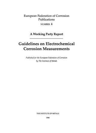 European Federation of Corrosion
Publications
NUMBER 4
A Working Party Report
Guidelines on Electrochemical
Corrosion Measurements
Published for the European Federation of Corrosion
by TheInstitute of Metals
THE INSTITUTE OF METALS
1990
 