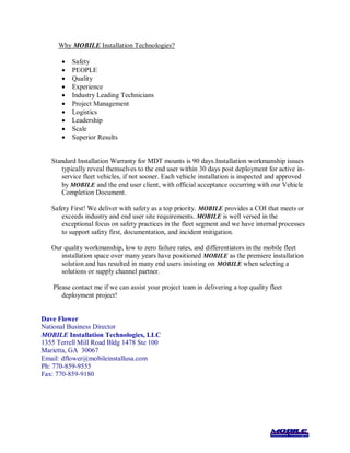 Why MOBILE Installation Technologies?
 Safety
 PEOPLE
 Quality
 Experience
 Industry Leading Technicians
 Project Management
 Logistics
 Leadership
 Scale
 Superior Results
Standard Installation Warranty for MDT mounts is 90 days.Installation workmanship issues
typically reveal themselves to the end user within 30 days post deployment for active in-
service fleet vehicles, if not sooner. Each vehicle installation is inspected and approved
by MOBILE and the end user client, with official acceptance occurring with our Vehicle
Completion Document.
Safety First! We deliver with safety as a top priority. MOBILE provides a COI that meets or
exceeds industry and end user site requirements. MOBILE is well versed in the
exceptional focus on safety practices in the fleet segment and we have internal processes
to support safety first, documentation, and incident mitigation.
Our quality workmanship, low to zero failure rates, and differentiators in the mobile fleet
installation space over many years have positioned MOBILE as the premiere installation
solution and has resulted in many end users insisting on MOBILE when selecting a
solutions or supply channel partner.
Please contact me if we can assist your project team in delivering a top quality fleet
deployment project!
Dave Flower
National Business Director
MOBILE Installation Technologies, LLC
1355 Terrell Mill Road Bldg 1478 Ste 100
Marietta, GA 30067
Email: dflower@mobileinstallusa.com
Ph: 770-859-9555
Fax: 770-859-9180
 