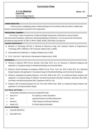Curriculum Vitae
P.V.D.SRINIVAS Mobile: +91-
7506187798
Electrical Design Engineer E-mail:
vasu.srinu001@gmail.com
CAREER OBJECTIVE:-
I wish to pursue a challenging career in Electrical Design and Consultancy field and perform multiple tasks
towards my personal growth and growth of the Organization.
PROFESSIONAL SUMMERY:-
I am having 7+ years of experience in Detail and Design Engineering in Electrical for various Projects
like Commercial Complexes, Apartments, Residential Buildings and Stadiums. I am conversant with International
and National codes like BS, IS, NEC or NFPA, CIBSE, IESNA, LEED Basic Concepts etc.
Academic Qualification:-
 Bachelor of Technology (B.Tech) in Electrical & Electronics Engg. from Godavari Institute of Engineering &
Technology (GIET), affiliated to JNT University, Rajahmundry in (2008).
 Intermediate from Siddhartha Jr. College at Rajahmundry in 2002.
 S.S.C. from N.K.V. High School in Danavaipet at Rajahmundry in 2000.
EXPERIENCE:-
 Working in Raychem RPG Pvt.Ltd, Mumbai, Since May’ 2014. As a Sr. Executive in Electrical Designing with
application in Conceptual design for Residential Buildings and Industrial Plants.
 Worked in Dar-Al Handasah Consulatants (INDIA) Pvt.Ltd, Pune, From Jan’ 2012 to May 2014. As a Electrical
Design Engineer with application in Conceptual design for Residential Buildings and Commercial Complexes.
 Worked in Hyderabad Consulting Engineers. From Dec’ 2008 to Dec’ 2011. As a Electrical Design Engineer with
application in conceptual design for Defence manufacturing factories (M/s.SEC Industries), Steel plant (M/s.JSW),
and Plastic manufacturing factories (M/s.Tupperware India Pvt. Ltd).
 Worked in MC Consulting Engineers (P) Ltd. From April’ 2008 to Dec’ 2008, as a Electrical Design Engineer with
application in Conceptual System Design.
ELECTRICAL SOFTWARE:-
These below Calculations are done by related BS Codes
• DiaLux4.11 : For Lighting Lux level calculations.
• Furse : Lightning Protection and Risk Assessment.
• Elevate 8 : Traffic Analysis and Elevator Selection.
• Ulysse V2.3 : For Road Lighting Calculation.
DESIGN SOFTWARE:
• AutoCAD 2008-2012.
• Revit MEP 2012.
 