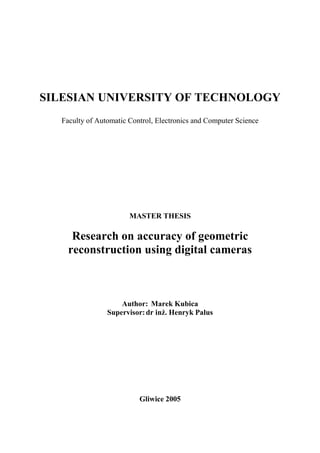 SILESIAN UNIVERSITY OF TECHNOLOGY
Faculty of Automatic Control, Electronics and Computer Science
MASTER THESIS
Research on accuracy of geometric
reconstruction using digital cameras
Author: Marek Kubica
Supervisor:dr inż. Henryk Palus
Gliwice 2005
 