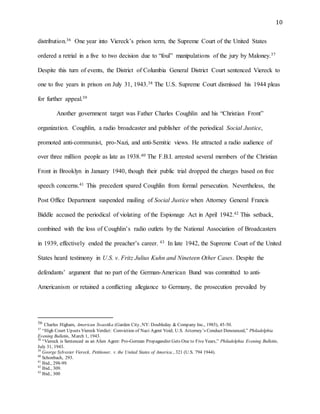 10
distribution.36 One year into Viereck’s prison term, the Supreme Court of the United States
ordered a retrial in a five to two decision due to “foul” manipulations of the jury by Maloney.37
Despite this turn of events, the District of Columbia General District Court sentenced Viereck to
one to five years in prison on July 31, 1943.38 The U.S. Supreme Court dismissed his 1944 pleas
for further appeal.39
Another government target was Father Charles Coughlin and his “Christian Front”
organization. Coughlin, a radio broadcaster and publisher of the periodical Social Justice,
promoted anti-communist, pro-Nazi, and anti-Semitic views. He attracted a radio audience of
over three million people as late as 1938.40 The F.B.I. arrested several members of the Christian
Front in Brooklyn in January 1940, though their public trial dropped the charges based on free
speech concerns.41 This precedent spared Coughlin from formal persecution. Nevertheless, the
Post Office Department suspended mailing of Social Justice when Attorney General Francis
Biddle accused the periodical of violating of the Espionage Act in April 1942.42 This setback,
combined with the loss of Coughlin’s radio outlets by the National Association of Broadcasters
in 1939, effectively ended the preacher’s career. 43 In late 1942, the Supreme Court of the United
States heard testimony in U.S. v. Fritz Julius Kuhn and Nineteen Other Cases. Despite the
defendants’ argument that no part of the German-American Bund was committed to anti-
Americanism or retained a conflicting allegiance to Germany, the prosecution prevailed by
36 Charles Higham, American Swastika (Garden City, NY: Doubleday & Company Inc., 1985), 45-50.
37
“High Court Upsets Viereck Verdict: Conviction of Nazi Agent Void; U.S. Attorney’s Conduct Denounced,” Philadelphia
Evening Bulletin, March 1, 1943.
38
“Viereck is Sentenced as an Alien Agent: Pro-German Propagandist Gets One to Five Years,” Philadelphia Evening Bulletin,
July 31, 1943.
39
George Sylvester Viereck, Petitioner, v. the United States of America., 321 (U.S. 794 1944).
40
Schonbach, 293.
41
Ibid., 298-99.
42
Ibid., 309.
43
Ibid., 300
 
