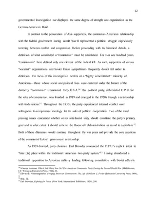 12
governmental investigation nor displayed the same degree of strength and organization as the
German-American Bund.
In contrast to the persecution of Axis supporters, the communist-American relationship
with the federal government during World War II represented a political struggle capriciously
teetering between conflict and cooperation. Before proceeding with the historical details, a
definition of what constituted a “communist” must be established. For over one hundred years,
“communists” have defined only one element of the radical left. As such, supporters of various
“socialist” organizations and Soviet Union sympathizers frequently do not fall under its
definition. The focus of this investigation centers on a “highly concentrated” minority of
Americans—those whose social and political lives were centered under the banner of the
distinctly “communist” Communist Party U.S.A.50 This political party, abbreviated C.P.U. for
the sake of convenience, was founded in 1919 and emerged in the 1920s through a relationship
with trade unions.51 Throughout the 1930s, the party experienced internal conflict over
willingness to compromise ideology for the sake of political cooperation. Two of the most
pressing issues concerned whether or not anti-fascist unity should constitute the party’s primary
goal and to what extent it should criticize the Roosevelt Administration as an aid to capitalism.52
Both of these dilemmas would continue throughout the war years and provide the core questions
of the communist/federal government relationship.
As 1939 dawned, party chairman Earl Browder announced the C.P.U.’s explicit intent to
“take [its] place within the traditional American two-party system.”53 Having abandoned a
traditional opposition to American military funding following consultation with Soviet officials
50
Maurice Isserman. Which Side Were You On? The American Communist Party During the Second World War (Middletown,
CT: Wesleyan University Press, 1982), 36.
51
Edward P. Johanningsmeier, Forging American Communism: The Life of William Z. Foster (Princeton University Press, 1994),
3.
52
Ibid., 12.
53
Earl Browder, Fighting for Peace (New York: International Publishers, 1939), 200.
 