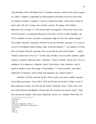 13
in the aftermath of the 1938 Munich Pact,54 Communist priorities centered on the need to prepare
for conflict in addition to supporting New Deal programs and limiting the power of the House
Un-American Activities Committee.55 However, international affairs would quickly change the
party’s tune in the first of a long series of policy reversals. The signing of the Molotov-
Ribbentrop Pact on August 23, 1939 ensured mutual non-aggression between the Soviet Union
and Nazi Germany. As a perpetual subservient to the Union of Soviet Socialist Republics, the
C.P.U. scrambled to reverse its position on preparing to fight the Axis with minimal damage.56
The resulting about-face, memorably described by the anti-communist newspaper New Leader as
the act of “a decapitated chicken running wildly around the barnyard,”57 was solidified by a Party
letter to President Roosevelt expressing “firm accord with the stand of the President . . . against
American involvement in the war.”58 Yet this stance did little to prevent public retaliation against
domestic communists following Stalin’s September 17 attack on Poland. Viewing the C.P.U. as a
mouthpiece for an aggressive, totalitarian system of government, many Americans came to
regard its members as the mirror image of Nazi Bundists.59 As such, journalists and civilians
adopted the “Communazi” meme to lump both arguments into a shared scrutiny.60
September 1939 also witnessed the first critical assault on the party’s political apparatus
by the federal government. From 1926 to 1929, Earl Browder had traveled to China to assist in
labor-organizing activities and work with the Chinese Communist Party.61 In the course of his
time abroad, Browder had allegedly traveled using false passports and assumed names.62 These
facts attracted the attention of the Justice Department and H.U.A.C. chairman Martin Dies, the
54
Isserman, 26.
55
Ibid., 27.
56
Ibid., 33.
57
New Leader, September 2, 1939, 3:1.
58
Communist, XVII (October 1939), 899-904.
59
Isserman, 44.
60
Ibid.
61
Ibid., 5.
62
Ibid., 48.
 