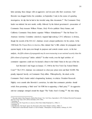 14
latter pursuing these charges with an aggressive zeal ten years after their occurrence. Earl
Browder was dragged before the committee on September 5 and, in the course of a grueling
investigation, let slip that he had in fact traveled using false documents.63 The Communist Party
leader was indicted the next month, swiftly followed by the federal government’s prosecution of
Communist Party treasurer William Weiner, Daily Worker publicist Harry Gannes, and
California Communist Party district organizer William Schneiderman.64 That the House Un-
American Activities Committee selectively targeted high-ranking C.P.U. influences is obvious,
though the records of the H.U.A.C. chairman reveal a deeper justification for his actions. In his
1940 book The Trojan Horse in America, Dies claimed that “a fifth column for propaganda must
operate largely in the open even though its purposes and controls remain secret…in the last
analysis, the fifth column of propaganda may be more menacing to our national security than the
fifth column of espionage” (italics added).65 In other words, even the legal activities of
communist supporters could now be deemed a threat to the United States in the eyes of the law.
Earl Browder’s trial began on January 17, 1940 in the New York City Federal District
Court.66 The C.P.U. chairman was sentenced to a four-year prison term and fined $2,000. This
penalty impacted heavily on Communist Party affairs. Philosophically, the attack on the
Communist Party’s leader ended a longstanding hesitancy to criticize President Roosevelt.
Slightly over a month after Browder’s conviction, he railed that communist priorities should
switch from promoting a “third term” for FDR but to supporting a “third party.”67 An aggressive
anti-war campaign emerged around the slogan “The Yanks Aren’t Coming,”68 this time taking
63
“Browder Admits False Passports:BeforeDies Group,” New York Times, September 6, 1939, ProQuest Historical Newspapers:
The New York Times (1851-2010) with Index (1851-1993).
64
Isserman, 49.
65
Martin Dies, The Trojan Horse in America (New York: Dodd, Mead and Co., 1940), 11.
66
Isserman, 55.
67
Earl Browder, The People Against the Warmakers (New York: Worker’s Library, 1940), 17.
68
“4000 Listen to Earl Browder Attack U.S. Aid to Finland,” Philadelphia Evening Bulletin, February 10, 1939.
 