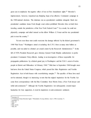 15
great care to emphasize the negative effect of war on First Amendment rights.69 Browder’s
imprisonment, however, torpedoed any fledgling hope of an effective Communist campaign in
the 1940 national elections. The chairman ran as a presidential candidate alongside black vice
presidential candidate James Ford, though court orders prohibited Browder (free on bail) from
traveling outside the jurisdiction of the New York Federal Court.70 As a result, he could not
physically campaign and relied instead on the efforts William Z. Foster and his vice presidential
pick to tour the country.71
Yet not even these men could overcome the damage inflicted by the federal government’s
1940 “Red Scare.” Washington aimed at excluding the C.P.U. from as many state ballots as
possible, and was aided to a limited yet crucial extent by the Roosevelt Administration.72 In the
fall of 1939, President Roosevelt gave Attorney General Frank Murphy authorization to probe
prominent Communist Party officials, leading to an investigation of those responsible for
propaganda publications by a federal grand jury in Washington and the F.B.I.’s arrest of twelve
people in Detroit and Milwaukee in February 1940.73 Mid-June to September 1940 brought more
bad news from the United States Congress, which passed the Alien Registration and Voorhis
Registration Acts in both houses with overwhelming margins.74 The specifics of these laws need
not be reiterated, though it is interesting to note that the original inspiration for the Voorhis Act
came from correspondence with the Dies Committee from Morris Ernst, a New York lawyer and
rabid anti-communist.75 Although the Voorhis Registration Act subsequently created major
headaches for Axis supporters, it owed its inspiration to anti-communist sentiment.
69
Isserman, 63.
70
“Communists Name Browder Again,” Philadelphia Evening Bulletin, June 3, 1940.; Isserman, 71.
71
Isserman, 71.
72
Ibid., 67.
73
Ibid.
74
Ibid., 68-69.
75
Ibid., 68.
 