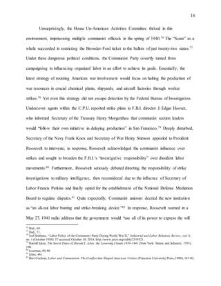 16
Unsurprisingly, the House Un-American Activities Committee thrived in this
environment, imprisoning multiple communist officials in the spring of 1940.76 The “Scare” as a
whole succeeded in restricting the Browder-Ford ticket to the ballots of just twenty-two states.77
Under these dangerous political conditions, the Communist Party covertly turned from
campaigning to influencing organized labor in an effort to achieve its goals. Essentially, the
latest strategy of resisting American war involvement would focus on halting the production of
war resources in crucial chemical plants, shipyards, and aircraft factories through worker
strikes.78 Yet even this strategy did not escape detection by the Federal Bureau of Investigation.
Undercover agents within the C.P.U. reported strike plans to F.B.I. director J. Edgar Hoover,
who informed Secretary of the Treasury Henry Morgenthau that communist section leaders
would “follow their own initiative in delaying production” in San Francisco.79 Deeply disturbed,
Secretary of the Navy Frank Knox and Secretary of War Henry Stimson appealed to President
Roosevelt to intervene; in response, Roosevelt acknowledged the communist influence over
strikes and sought to broaden the F.B.I.’s “investigative responsibility” over dissident labor
movements.80 Furthermore, Roosevelt seriously debated directing the responsibility of strike
investigations to military intelligence, then reconsidered due to the influence of Secretary of
Labor Francis Perkins and finally opted for the establishment of the National Defense Mediation
Board to regulate disputes.81 Quite expectedly, Communist unionist decried the new institution
as “an all-out labor busting and strike-breaking device.”82 In response, Roosevelt warned in a
May 27, 1941 radio address that the government would “use all of its power to express the will
76
Ibid., 69.
77
Ibid., 71.
78
Joel Seidman, “Labor Policy of the Communist Party During World War II,” Industrial and Labor Relations Review, vol. 4,
no. 1 (October 1950): 57 accessed October 10, 2014, http://www.jstor.org/stable/2519321.
79
Harold Ickes, The Secret Diary of Harold L. Ickes: the Lowering Clouds 1939-1941 (New York: Simon and Schuster, 1955),
190.
80
Isserman, 89-90.
81
Ickes, 461.
82
Bert Cochran, Labor and Communism: The Conflict that Shaped American Unions (Princeton University Press, 1980), 181-82.
 