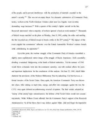 17
of the people, and to prevent interference with the production of materials essential to the
nation’s security.”83 This was not an empty threat. In a dramatic culmination of Communist Party
tactics, workers at the North American Aviation plant near Los Angeles went on strike
demanding wage increases.84 With a quarter of the country’s fighter aircraft on the line,
Roosevelt intervened when a majority of workers ignored a back-to-work mandate.85 Thousands
of federal troops marched on the plant on Monday, June 9, 1941, ending the strike and marking
the first recorded use of federal troops to break a strike in the 20th century.86 The impact of this
event crippled the communists’ influence over the United Automobile Workers’ aviation branch
while emboldening its opponents.87
Up to this point, the wartime struggle of the Communist Party of America resembled a
slightly more sophisticated mirror image of the struggle of fascist Americans—both essentially
detailing a sustained bludgeoning at the hands of federal authorities. Yet the summer of 1941
would throw a dramatic twist into the communist narrative, one with residual effects for years
and important implications for the conclusions of this analysis. On June 22, 1941, Adolf Hitler
shattered the provisions of the Molotov-Ribbentrop Pact by unleashing Fall Barbarossa, a
formal invasion of the Soviet Union. Once again, the American Communist Party was thrown
into chaos. After sinking so much time, energy, and effort into campaigns against the war, the
C.P.U. once again debated an embarrassing reversal of opinion. The final verdict adopted an
“enemy of the enemy”-type rationalization; the defense of the Soviet Union would now assume
top priority. While William Foster affirmed that the Communist Party’s support of the Roosevelt
Administration “in all the blows that it may deliver against Hitler, [did not] forget the imperialist
83
Franklin D. Roosevelt, Public Papers and Addresses, vol. 10, 1941, (New York: Harper and Brothers, 1950), 191-92.
84
Isserman, 97.
85
Ibid., 97-98.
86
Ibid., 98.
87
Cochran, 182.
 