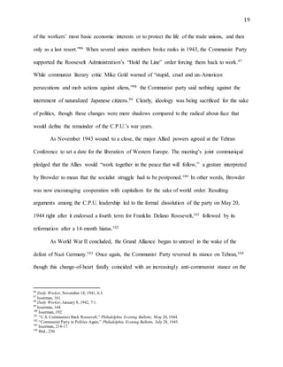 19
of the workers’ most basic economic interests or to protect the life of the trade unions, and then
only as a last resort.”96 When several union members broke ranks in 1943, the Communist Party
supported the Roosevelt Administration’s “Hold the Line” order forcing them back to work.97
While communist literary critic Mike Gold warned of “stupid, cruel and un-American
persecutions and mob actions against aliens,”98 the Communist party said nothing against the
internment of naturalized Japanese citizens.99 Clearly, ideology was being sacrificed for the sake
of politics, though these changes were mere shadows compared to the radical about-face that
would define the remainder of the C.P.U.’s war years.
As November 1943 wound to a close, the major Allied powers agreed at the Tehran
Conference to set a date for the liberation of Western Europe. The meeting’s joint communiqué
pledged that the Allies would “work together in the peace that will follow,” a gesture interpreted
by Browder to mean that the socialist struggle had to be postponed.100 In other words, Browder
was now encouraging cooperation with capitalism for the sake of world order. Resulting
arguments among the C.P.U. leadership led to the formal dissolution of the party on May 20,
1944 right after it endorsed a fourth term for Franklin Delano Roosevelt,101 followed by its
reformation after a 14-month hiatus.102
As World War II concluded, the Grand Alliance began to unravel in the wake of the
defeat of Nazi Germany.103 Once again, the Communist Party reversed its stance on Tehran,104
though this change-of-heart fatally coincided with an increasingly anti-communist stance on the
96
Daily Worker, November 14, 1941, 6:3.
97
Isserman, 161.
98
Daily Worker, January 8, 1942, 7:1.
99
Isserman, 144.
100
Isserman, 192.
101
“U.S. Communists Back Roosevelt,” Philadelphia Evening Bulletin, May 20, 1944.
102
“Communist Party in Politics Again,” Philadelphia Evening Bulletin, July 28, 1945.
103
Isserman, 214-17.
104
Ibid., 230.
 