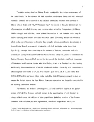 2
Twentieth century American history devotes considerable time to two arch-nemeses of
the United States. The first of these, the Axis triumvirate of Germany, Japan, and Italy, provoked
America’s entrance into a total war on the European and Pacific Theaters at the expense of
billions of U.S. dollars and 405,399 American lives.1 The second of these, the international rise
of communism, provoked the space race, two near-misses at nuclear Armageddon, the bitterly
divisive struggle over Indochina, covert political intervention in Latin America, and a surge in
defense spending that remains hewn into the deficits of the 21stcentury. Despite an exhaustive
effort on the part of historians to chronicle these struggles abroad, considerably less attention is
devoted to the federal government’s relationship with both ideologies on the home front.
Specifically, a strange silence descends on the activities of domestic communists and Axis
sympathizers during the Second World War. Given the near totality of America’s commitment to
fighting Germany, Japan, and Italy during this time period, the idea that a significant percentage
of Americans would continue to side with Axis ideology tends to be dismissed as a time-wasting,
intellectually barren examination of suicidal cranks and deviants. On the flip side, communism is
often relegated to the status of a “Cold War concern” given the U.S.S.R.’s Allied status from
1941 to 1945 and the pervasive efforts on the part of the United States government to drum up
support for the fight against the Axis. Hence, American communists are frequently overlooked in
the hierarchy of research interests.
Nevertheless, the dismissal of homegrown Axis and communist support in the greater
context of World War II misses a pivotal moment in the understanding of both. Contrary to
charges of irrelevancy, the millions of Axis sympathizers, including members of the German-
American Bund and other pro-Nazi organizations, constituted a significant minority of
1
Defense Casualty Analysis System, “World War II,” Defense Manpower DataCenter, last modified 2014, accessed September
25, 2014, https://www.dmdc.osd.mil/dcas/pages/casualties_ww2.xhtml.
 