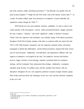 20
part of the American public and federal government.105 Earl Browder was expelled from the
party by party delegates,106 though the end of his tenure came at the expense of party unity.107 As
a result, all wartime political gains were destroyed in an implosion of party leadership and
organization lasting through the 1960s.108
With both the pro-Axis and communist narratives established, it is time to return to the
central question of this investigation—namely, which government/dissident struggle represents
the more “complex,” “dynamic,” and overall “significant” conflict in historical retrospect.
Clearly, both Axis supporters and communists were sustained targets of the federal government
throughout World War II despite attempts of the latter to cooperate within the system from late
1941 to 1945. Both domestic communists and Axis supporters produced written and spoken
propaganda to defend their philosophies, and the federal government targeted both forms at least
once for each movement. Additionally, both individuals and organizations affiliated with Axis
support or communism were targeted by the state. The similarities between both factions,
however, largely end there. Fascist ideology sustained a profound hatred for communist
ideology, and the Communist Party reciprocated these feelings. Additionally, communists
organized along the lines of a political party, and they sustained that structure with one
interruption throughout the war. Axis supporters preferred to operate in largely fraternal groups.
Most of these had been driven into bankruptcy by the war’s start, and they dissolved completely
by the war’s end.
105
Ibid., 244.
106
“Browder is Silent on Loss of Office,” Philadelphia Evening Bulletin, September 27, 1945.
107
Isserman, 241-43.
108
Ibid., 255-56.
 