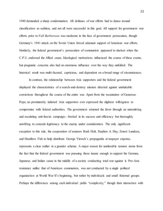 22
1940 demanded a sharp condemnation. All defiance of war efforts had to dance around
classification as sedition, and not all were successful in this goal. All support for government war
efforts prior to Fall Barbarossa was moderate in the face of government persecution, though
Germany’s 1941 attack on the Soviet Union forced adamant support of American war efforts.
Similarly, the federal government’s persecution of communists appeared to slacken when the
C.P.U. endorsed the Allied cause. Ideological motivations influenced the course of these events,
but pragmatic concerns also had an enormous influence over the way they unfolded. The
historical result was multi-faceted, capricious, and dependent on a broad range of circumstances.
In contrast, the relationship between Axis supporters and the federal government
displayed the characteristics of a search-and-destroy mission directed against unshakable
convictions throughout the course of the entire war. Apart from the recantation of Generoso
Pope, no prominently indicted Axis supporters ever expressed the slightest willingness to
compromise with federal authorities. The government returned the favor through an unremitting
and escalating anti-fascist campaign—limited in its success and efficiency but thoroughly
unwilling to concede legitimacy to the enemy under consideration. The only significant
exception to this rule, the cooperation of senators Rush Holt, Stephen A. Day, Ernest Lundeen,
and Hamilton Fish to help distribute George Viereck’s propaganda at taxpayer expense,
represents a clear outlier in a grander scheme. A major reason for unalterable tension stems from
the fact that the federal government was pursuing those insane enough to support the German,
Japanese, and Italian cause in the middle of a society conducting total war against it. Pro-Axis
resistance unlike that of American communists, was not conducted by a single political
organization at World War II’s beginning, but rather by individuals and small fraternal groups.
Perhaps the differences among each individual yields “complexity,” though their interaction with
 