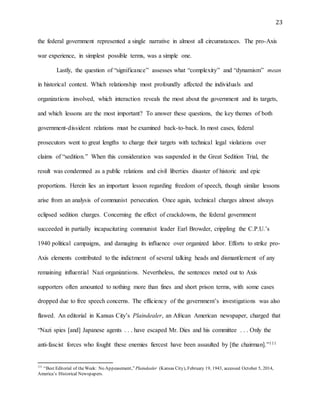 23
the federal government represented a single narrative in almost all circumstances. The pro-Axis
war experience, in simplest possible terms, was a simple one.
Lastly, the question of “significance” assesses what “complexity” and “dynamism” mean
in historical context. Which relationship most profoundly affected the individuals and
organizations involved, which interaction reveals the most about the government and its targets,
and which lessons are the most important? To answer these questions, the key themes of both
government-dissident relations must be examined back-to-back. In most cases, federal
prosecutors went to great lengths to charge their targets with technical legal violations over
claims of “sedition.” When this consideration was suspended in the Great Sedition Trial, the
result was condemned as a public relations and civil liberties disaster of historic and epic
proportions. Herein lies an important lesson regarding freedom of speech, though similar lessons
arise from an analysis of communist persecution. Once again, technical charges almost always
eclipsed sedition charges. Concerning the effect of crackdowns, the federal government
succeeded in partially incapacitating communist leader Earl Browder, crippling the C.P.U.’s
1940 political campaigns, and damaging its influence over organized labor. Efforts to strike pro-
Axis elements contributed to the indictment of several talking heads and dismantlement of any
remaining influential Nazi organizations. Nevertheless, the sentences meted out to Axis
supporters often amounted to nothing more than fines and short prison terms, with some cases
dropped due to free speech concerns. The efficiency of the government’s investigations was also
flawed. An editorial in Kansas City’s Plaindealer, an African American newspaper, charged that
“Nazi spies [and] Japanese agents . . . have escaped Mr. Dies and his committee . . . Only the
anti-fascist forces who fought these enemies fiercest have been assaulted by [the chairman].”111
111
“Best Editorial of theWeek: No Appeasement,” Plaindealer (Kansas City), February 19, 1943, accessed October 5, 2014,
America’s Historical Newspapers.
 