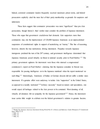 24
Indeed, convicted communist leaders frequently received maximum prison terms, and federal
prosecutors explicitly cited the mere fact of their party membership as grounds for suspicion and
indictment.
These facts suggest that communist prosecution was more “significant” than pro-Axis
persecution, though history’s final verdict must consider the problem of Japanese internment.
Those who argue that government crackdowns hurt domestic Axis supporters more than
communists may cite the imprisonment of 120,000 Japanese Americans as an unprecedented
suspension of constitutional rights in support of neutralizing an “enemy.” This line of reasoning,
however, distorts the true motivations driving internment. Prejudice towards Japanese
immigrants predated the turn of the 20th century, and government intelligence determined that
Japanese Americans posed virtually no threat to national security prior to Pearl Harbor.112 The
primary government agitators for internment were those who misread a congressional
commission’s report on Pearl Harbor—claiming that the Japanese consulate in Hawaii was
responsible for passing intelligence on to the Japanese mainland when the report mentioned no
such thing.113 Interestingly, Americans of Italian or German descent did not suffer a similar mass
internment. If a genuine effort were underway to isolate Axis “supporters” in the United States,
as opposed to a racially motivated114”military necessity” based on rumors and speculation, one
would expect all heritages related to the Axis powers to be contained. Most damning of all,
virtually all detainees felt no sympathy for the Japanese government!115 Hence, the internment
issue carries little weight in a debate over the federal government’s relation to genuine fascism.
112
Wendy Ng, Japanese American Internment During World War II: A History and Reference Guide (Westport, CT:Greenwood
Press, 2002), 8, 14.
113
Ibid., 16.
114
Ibid., 14.
115
Ibid., 52.
 