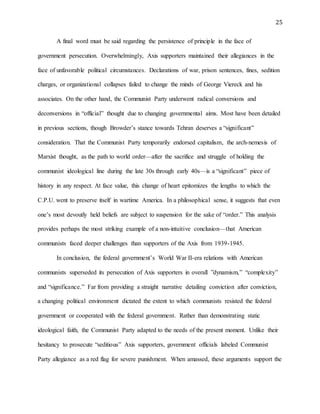 25
A final word must be said regarding the persistence of principle in the face of
government persecution. Overwhelmingly, Axis supporters maintained their allegiances in the
face of unfavorable political circumstances. Declarations of war, prison sentences, fines, sedition
charges, or organizational collapses failed to change the minds of George Viereck and his
associates. On the other hand, the Communist Party underwent radical conversions and
deconversions in “official” thought due to changing governmental aims. Most have been detailed
in previous sections, though Browder’s stance towards Tehran deserves a “significant”
consideration. That the Communist Party temporarily endorsed capitalism, the arch-nemesis of
Marxist thought, as the path to world order—after the sacrifice and struggle of holding the
communist ideological line during the late 30s through early 40s—is a “significant” piece of
history in any respect. At face value, this change of heart epitomizes the lengths to which the
C.P.U. went to preserve itself in wartime America. In a philosophical sense, it suggests that even
one’s most devoutly held beliefs are subject to suspension for the sake of “order.” This analysis
provides perhaps the most striking example of a non-intuitive conclusion—that American
communists faced deeper challenges than supporters of the Axis from 1939-1945.
In conclusion, the federal government’s World War II-era relations with American
communists superseded its persecution of Axis supporters in overall ”dynamism,” “complexity”
and “significance.” Far from providing a straight narrative detailing conviction after conviction,
a changing political environment dictated the extent to which communists resisted the federal
government or cooperated with the federal government. Rather than demonstrating static
ideological faith, the Communist Party adapted to the needs of the present moment. Unlike their
hesitancy to prosecute “seditious” Axis supporters, government officials labeled Communist
Party allegiance as a red flag for severe punishment. When amassed, these arguments support the
 
