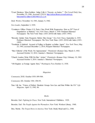 28
“Court Dismisses Mass Sedition: Judge Calls it ‘Travesty on Justice,’” The Cornell Daily Sun,
November 23, 1946. Accessed 12/4/14. http://cdsun.library.cornell.edu/cgi-
bin/cornell?a=d&d=CDS19461123.2.18.
Daily Worker, November 14, 1941, January 8, 1942.
New Leader, September 2, 1939.
“Comintern Officer Praises U.S. Party: Cites Work With Progressives Here as 20th Year of
Organization is Marked,” New York Times, March 5, 1939. ProQuest Historical
Newspapers: The New York Times (1851-2010) with Index (1851-1993).
“Browder Admits False Passports: Before Dies Group,” New York Times, September 6, 1939.
ProQuest Historical Newspapers: The New York Times (1851-2010) with Index (1851-
1993)
“Trombetta is Indicted: Accused of Failing to Register as Italian Agent,” New York Times, May
25, 1943, accessed December 2, 2014, Proquest Historical Newspapers.
“Best Editorial of the Week: No Appeasement,” Plaindealer (Kansas City), March 5, 1943.
Accessed October 12, 2014. America’s Historical Newspapers.
“Church Leaders Write FDR On Dies’ Action,” Plaindealer (Kansas City), February 19, 1943.
Accessed October 5, 2014. America’s Historical Newspapers.
“106 Register as Foreign Agents Here,” Washington Post, October 11, 1938.
Magazines
Communist, XVII. October 1939. 899-904.
Communist, XX. October 1941. 894-95.
Time Life Inc. “Voices of Defeat: Dissident Groups Sow Lies and Hate Within the US.” Life
Magazine. April 13, 1942. 86.
Books
Browder, Earl. Fighting for Peace. New York: International Publishers, 1939.
Browder, Earl. The People Against the Warmakers. New York: Workers Library, 1940.
Dies, Martin. The Trojan Horse in America. New York: Dodd, Mead and Co., 1940.
 