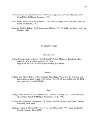 29
Documents from the National Archives: Internment of Japanese Americans. Dubuque, Iowa:
Kendall/Hunt Publishing Company, 1989.
Ickes, Harold. The Secret Diary of Harold L. Ickes: the Lowering Clouds 1939-1941. New York:
Simon and Schuster, 1955.
Roosevelt, Franklin Delano. Public Papers and Addresses, Vol. 10, 1941. New York: Harper and
Brothers, 1950.
Secondary Sources
Internet Sources
Defense Casualty Analysis System. “World War II.” Defense Manpower Data Center. Last
modified 2014. Accessed September 25, 2014.
https://www.dmdc.osd.mil/dcas/pages/casualties_ww2.xhtml.
Journals
Seidman, Joel. “Labor Policy of the Communist Party During World War II.” Industrial and
Labor Relations Review, Vol. 4, No. 1 (Oct. 1950): 55-69. Accessed October 10, 2014.
http://www.jstor.org/stable/2519321.
Books
Canedy, Susan. America’s Nazis, A Democratic Dilemma: A History of the German-American
Bund. Menlo Park, CA: Markgraf Publications Croup. 1990.
Cochran, Bert. Labor and Communism: The Conflict that Shaped American Unions. Princeton
University Press, 1980.
Diamond, Sander A. The Nazi Movement in the United States 1924-1941. Ithaca and London:
Cornell University Press, 1974.
 