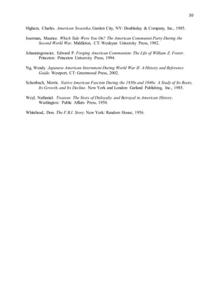 30
Higham, Charles. American Swastika. Garden City, NY: Doubleday & Company, Inc., 1985.
Isserman, Maurice. Which Side Were You On? The American Communist Party During the
Second World War. Middleton, CT: Wesleyan University Press, 1982.
Johanningsmeier, Edward P. Forging American Communism: The Life of William Z. Foster.
Princeton: Princeton University Press, 1994.
Ng, Wendy. Japanese American Internment During World War II: A History and Reference
Guide. Westport, CT: Greenwood Press, 2002.
Schonbach, Morris. Native American Fascism During the 1930s and 1940s: A Study of Its Roots,
Its Growth, and Its Decline. New York and London: Garland Publishing, Inc., 1985.
Weyl, Nathaniel. Treason: The Story of Disloyalty and Betrayal in American History.
Washington: Public Affairs Press, 1950.
Whitehead, Don. The F.B.I. Story. New York: Random House, 1956.
 