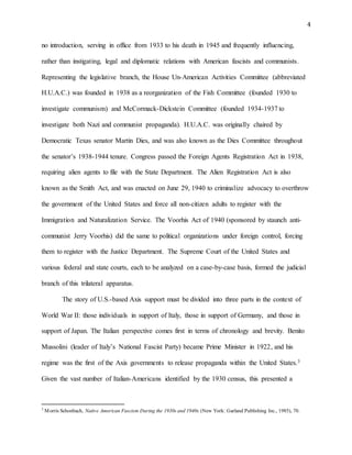 4
no introduction, serving in office from 1933 to his death in 1945 and frequently influencing,
rather than instigating, legal and diplomatic relations with American fascists and communists.
Representing the legislative branch, the House Un-American Activities Committee (abbreviated
H.U.A.C.) was founded in 1938 as a reorganization of the Fish Committee (founded 1930 to
investigate communism) and McCormack-Dickstein Committee (founded 1934-1937 to
investigate both Nazi and communist propaganda). H.U.A.C. was originally chaired by
Democratic Texas senator Martin Dies, and was also known as the Dies Committee throughout
the senator’s 1938-1944 tenure. Congress passed the Foreign Agents Registration Act in 1938,
requiring alien agents to file with the State Department. The Alien Registration Act is also
known as the Smith Act, and was enacted on June 29, 1940 to criminalize advocacy to overthrow
the government of the United States and force all non-citizen adults to register with the
Immigration and Naturalization Service. The Voorhis Act of 1940 (sponsored by staunch anti-
communist Jerry Voorhis) did the same to political organizations under foreign control, forcing
them to register with the Justice Department. The Supreme Court of the United States and
various federal and state courts, each to be analyzed on a case-by-case basis, formed the judicial
branch of this trilateral apparatus.
The story of U.S.-based Axis support must be divided into three parts in the context of
World War II: those individuals in support of Italy, those in support of Germany, and those in
support of Japan. The Italian perspective comes first in terms of chronology and brevity. Benito
Mussolini (leader of Italy’s National Fascist Party) became Prime Minister in 1922, and his
regime was the first of the Axis governments to release propaganda within the United States.3
Given the vast number of Italian-Americans identified by the 1930 census, this presented a
3
Morris Schonbach, Native American Fascism During the 1930s and 1940s (New York: Garland Publishing Inc., 1985), 70.
 