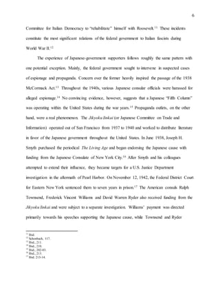 6
Committee for Italian Democracy to “rehabilitate” himself with Roosevelt.11 These incidents
constitute the most significant relations of the federal government to Italian fascists during
World War II.12
The experience of Japanese-government supporters follows roughly the same pattern with
one potential exception. Mainly, the federal government sought to intervene in suspected cases
of espionage and propaganda. Concern over the former heavily inspired the passage of the 1938
McCormack Act.13 Throughout the 1940s, various Japanese consular officials were harassed for
alleged espionage.14 No convincing evidence, however, suggests that a Japanese “Fifth Column”
was operating within the United States during the war years.15 Propaganda outlets, on the other
hand, were a real phenomenon. The Jikyoku Iinkai (or Japanese Committee on Trade and
Information) operated out of San Francisco from 1937 to 1940 and worked to distribute literature
in favor of the Japanese government throughout the United States. In June 1938, Joseph H.
Smyth purchased the periodical The Living Age and began endorsing the Japanese cause with
funding from the Japanese Consulate of New York City.16 After Smyth and his colleagues
attempted to extend their influence, they became targets for a U.S. Justice Department
investigation in the aftermath of Pearl Harbor. On November 12, 1942, the Federal District Court
for Eastern New York sentenced them to seven years in prison.17 The American consuls Ralph
Townsend, Frederick Vincent Williams and David Warren Ryder also received funding from the
Jikyoku Iinkai and were subject to a separate investigation. Williams’ payment was directed
primarily towards his speeches supporting the Japanese cause, while Townsend and Ryder
11
Ibid.
12
Schonbach, 117.
13
Ibid., 211.
14
Ibid., 210.
15
Ibid., 202-03.
16
Ibid., 213.
17
Ibid. 213-14.
 