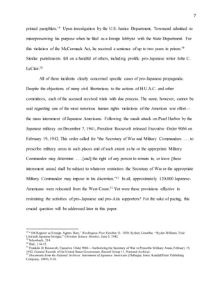 7
printed pamphlets.18 Upon investigation by the U.S. Justice Department, Townsend admitted to
misrepresenting his purpose when he filed as a foreign lobbyist with the State Department. For
this violation of the McCormack Act, he received a sentence of up to two years in prison.19
Similar punishments fell on a handful of others, including prolific pro-Japanese writer John C.
LeClair.20
All of these incidents clearly concerned specific cases of pro-Japanese propaganda.
Despite the objections of many civil libertarians to the actions of H.U.A.C. and other
committees, each of the accused received trials with due process. The same, however, cannot be
said regarding one of the most notorious human rights violations of the American war effort—
the mass internment of Japanese Americans. Following the sneak attack on Pearl Harbor by the
Japanese military on December 7, 1941, President Roosevelt released Executive Order 9066 on
February 19, 1942. This order called for “the Secretary of War and Military Commanders . . . to
prescribe military areas in such places and of such extent as he or the appropriate Military
Commander may determine . . . [and] the right of any person to remain in, or leave [these
internment areas] shall be subject to whatever restriction the Secretary of War or the appropriate
Military Commander may impose in his discretion.”21 In all, approximately 120,000 Japanese-
Americans were relocated from the West Coast.22 Yet were these provisions effective in
restraining the activities of pro-Japanese and pro-Axis supporters? For the sake of pacing, this
crucial question will be addressed later in this paper.
18
“106 Register as Foreign Agents Here,” Washington Post, October 11, 1938; Sydney Greenbie. “Ryder-Williams Trial
Unwinds Japanese Intrigue,” Christian Science Monitor, June 3, 1942.
19
Schonbach, 214.
20
Ibid., 214-15.
21
Franklin D. Roosevelt, Executive Order 9066 – Authorizing the Secretary of War to Prescribe Military Areas, February 19,
1942, General Records of the United States Government, Record Group 11, National Archives.
22
Documents from the National Archives: Internment of Japanese Americans (Dubuque, Iowa: Kendall/Hunt Publishing
Company, 1989), 9-10.
 