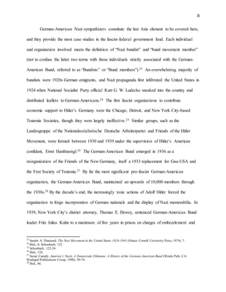 8
German-American Nazi sympathizers constitute the last Axis element to be covered here,
and they provide the most case studies in the fascist-federal government feud. Each individual
and organization involved meets the definition of “Nazi bundist” and “bund movement member”
(not to confuse the latter two terms with those individuals strictly associated with the German-
American Bund, referred to as “Bundists” or “Bund members”).23 An overwhelming majority of
bundists were 1920s German emigrants, and Nazi propaganda first infiltrated the United States in
1924 when National Socialist Party official Kurt G. W. Ludecke sneaked into the country and
distributed leaflets to German-Americans.24 The first fascist organizations to contribute
economic support to Hitler’s Germany were the Chicago, Detroit, and New York City-based
Teutonia Societies, though they were largely ineffective.25 Similar groups, such as the
Landesgruppe of the Nationalsozialistische Deutsche Arbeiterpartei and Friends of the Hitler
Movement, were formed between 1930 and 1939 under the supervision of Hitler’s American
confidant, Ernst Hanfstaengl.26 The German-American Bund emerged in 1936 as a
reorganization of the Friends of the New Germany, itself a 1933 replacement for Gau-USA and
the Free Society of Teutonia.27 By far the most significant pro-fascist German-American
organization, the German-American Bund, maintained an upwards of 10,000 members through
the 1930s.28 By the decade’s end, the increasingly toxic actions of Adolf Hitler forced the
organization to forgo incorporation of German nationals and the display of Nazi memorabilia. In
1939, New York City’s district attorney, Thomas E. Dewey, sentenced German-American Bund
leader Fritz Julius Kuhn to a maximum of five years in prison on charges of embezzlement and
23
Sander A. Diamond, The Nazi Movement in the United States 1924-1941 (Ithaca: Cornell University Press, 1974), 7.
24
Ibid., 8; Schonbach, 122.
25
Schonbach, 122-24.
26
Ibid., 124.
27
Susan Canedy, America’s Nazis, A Democratic Dilemma: A History of the German-American Bund (Menlo Park, CA:
Markgraf Publications Croup, 1990), 50-74.
28
Ibid., 86.
 