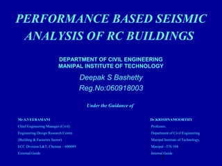 1
DEPARTMENT OF CIVIL ENGINEERING
MANIPAL INSTITUTE OF TECHNOLOGY
Deepak S Bashetty
Reg.No:060918003
PERFORMANCE BASED SEISMIC
ANALYSIS OF RC BUILDINGS
Under the Guidance of
  
 Mr.S.VEERAMANI                                       Dr.KRISHNAMOORTHY
Chief Engineering Manager (Civil) Professor,
Engineering Design Research Centre Department of Civil Engineering
(Building & Factories Sector) Manipal Institute of Technology,
ECC Division L&T, Chennai – 600089 Manipal –576 104
External Guide Internal Guide
 