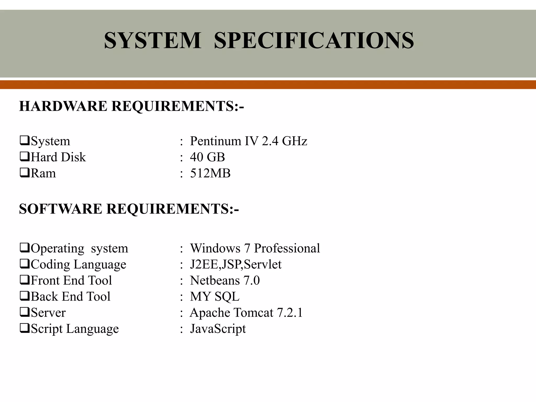 SYSTEM SPECIFICATIONS
HARDWARE REQUIREMENTS:-
System : Pentinum IV 2.4 GHz
Hard Disk : 40 GB
Ram : 512MB
SOFTWARE REQUIREMENTS:-
Operating system : Windows 7 Professional
Coding Language : J2EE,JSP,Servlet
Front End Tool : Netbeans 7.0
Back End Tool : MY SQL
Server : Apache Tomcat 7.2.1
Script Language : JavaScript
 