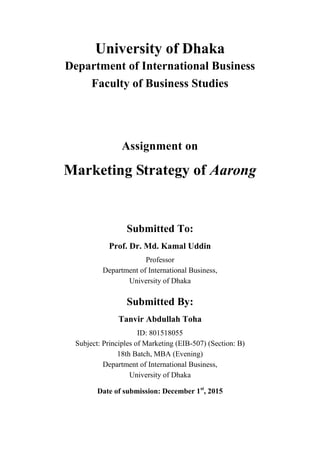 University of Dhaka
Department of International Business
Faculty of Business Studies
Assignment on
Marketing Strategy of Aarong
Submitted To:
Prof. Dr. Md. Kamal Uddin
Professor
Department of International Business,
University of Dhaka
Submitted By:
Tanvir Abdullah Toha
ID: 801518055
Subject: Principles of Marketing (EIB-507) (Section: B)
18th Batch, MBA (Evening)
Department of International Business,
University of Dhaka
Date of submission: December 1st
, 2015
 